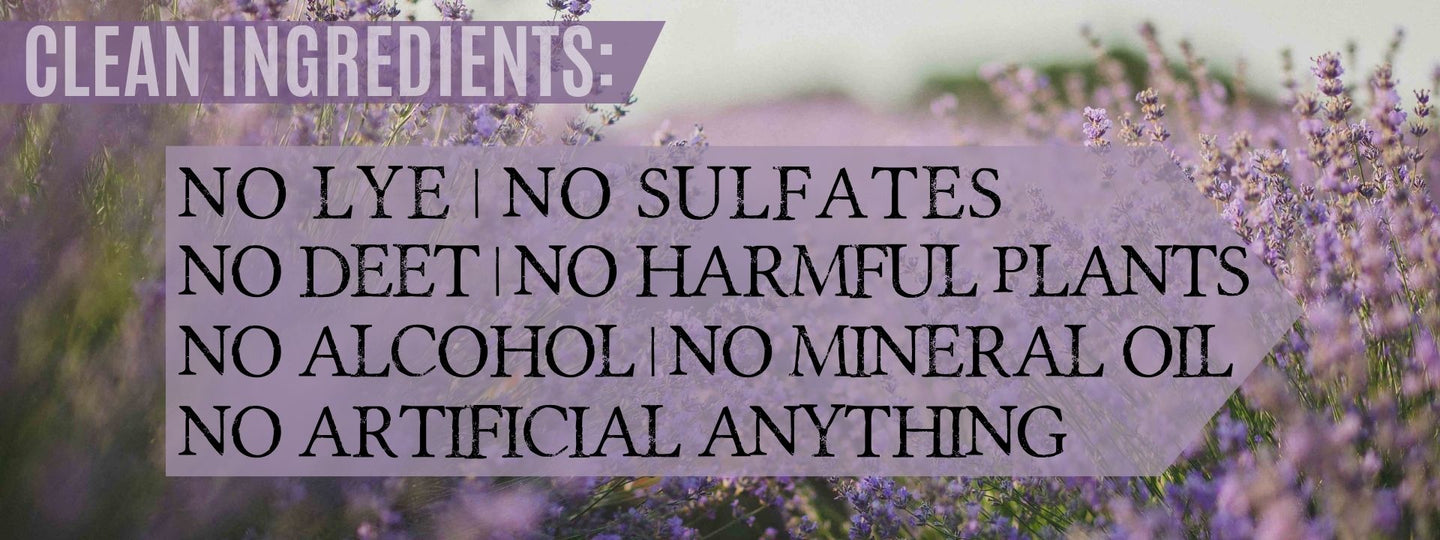 Clean Ingredients: No Lye | No Sulfates | No Deet | No harmful plants | No alcohol | No Mineral Oil | No Artificial Anything